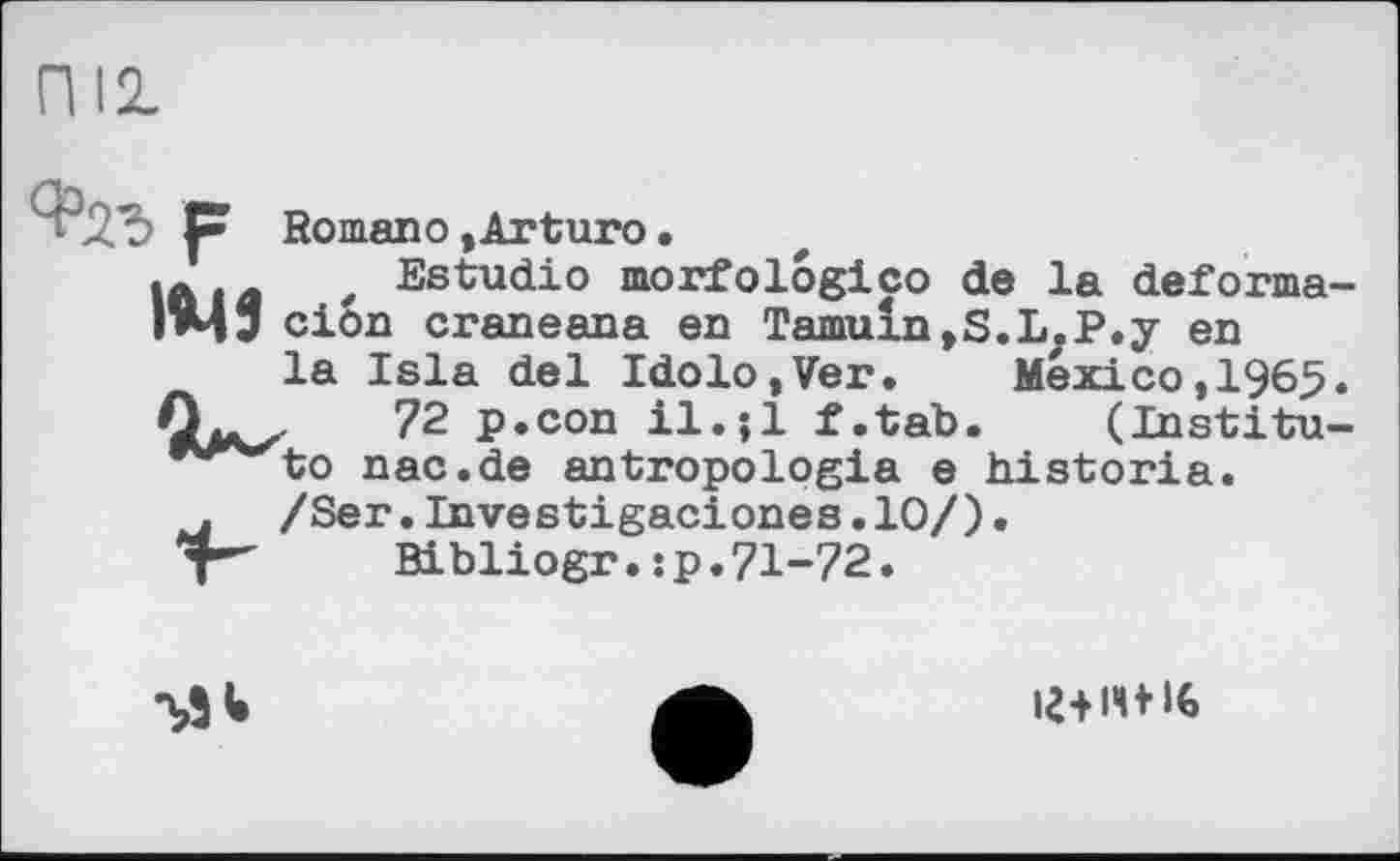 ﻿P Romano,Arturo.
Iß і j ' Estudio morfologico de la deforma 1*45 cion craneana en Tamuln,S.L.P.y en
la Isla del Idolo,Ver. Mexico,1965 0*^	72 p.con il.;l f.tab. (Institu
*^vo nac.de antropologia e historia.
. /Ser.Investigaciones.10/).
Bibliogr.:p.71-72.

іг+іч+16